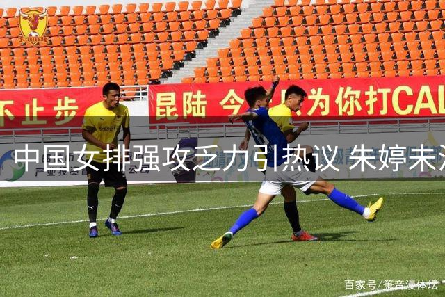 中国女排强攻乏力引热议 朱婷未注册国家队资格成回归阻碍