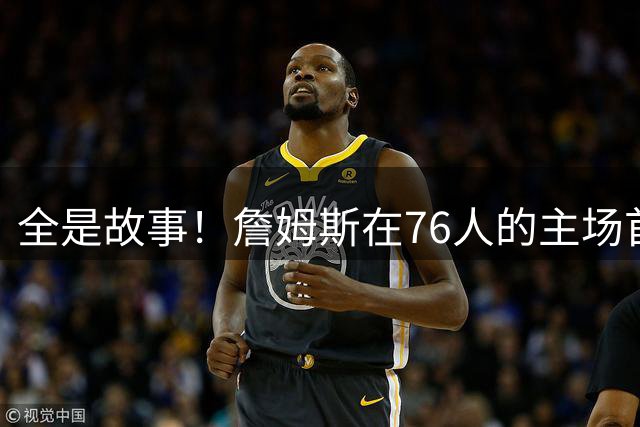 全是故事！詹姆斯在76人的主场首秀对手是老东家骑士