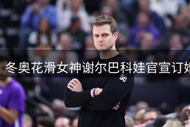 冬奥花滑女神谢尔巴科娃官宣订婚喜讯，甜蜜瞬间曝光