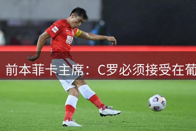 前本菲卡主席：C罗必须接受在葡萄牙队不再铁打主力