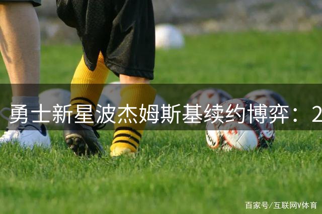 勇士新星波杰姆斯基续约博弈：2400万身价背后暗藏哪些关键数据？