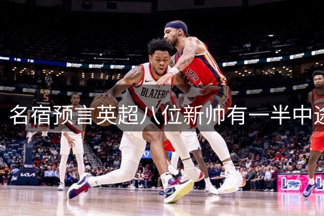 名宿预言英超八位新帅有一半中途下课，详细解读哪位主帅最危险