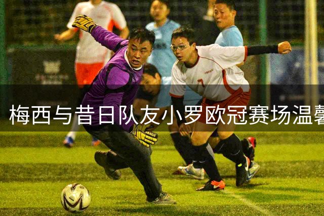 梅西与昔日队友小罗欧冠赛场温馨重逢