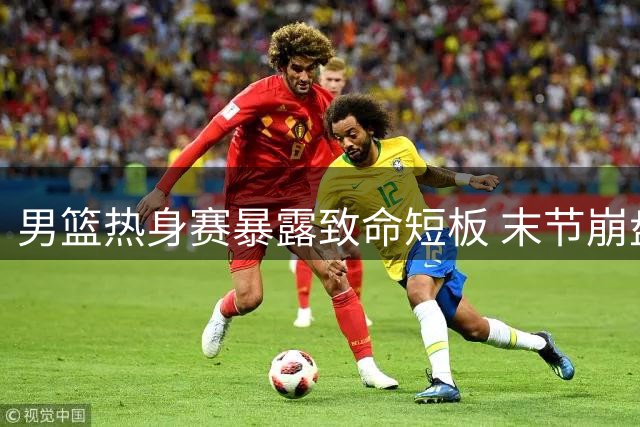 男篮热身赛暴露致命短板 末节崩盘现象引球迷担忧