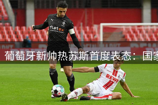 葡萄牙新帅热苏斯首度表态：国家队选人只看状态不问资历