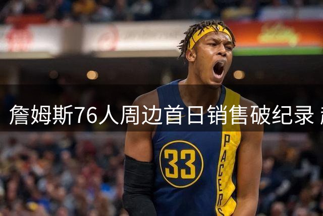 詹姆斯76人周边首日销售破纪录 超越体育界历史最佳表现