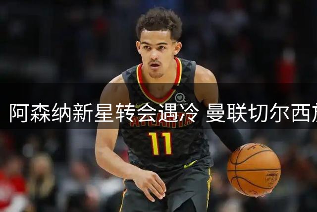阿森纳新星转会遇冷 曼联切尔西放弃竞购