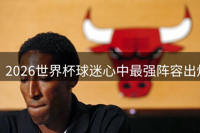 2026世界杯球迷心中最强阵容出炉 梅西姆巴佩领衔